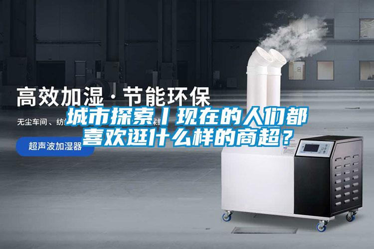 城市探索丨現在的人們都喜歡逛什么樣的商超？