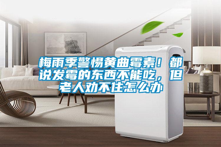 梅雨季警惕黃曲霉素！都說發霉的東西不能吃，但老人勸不住怎么辦
