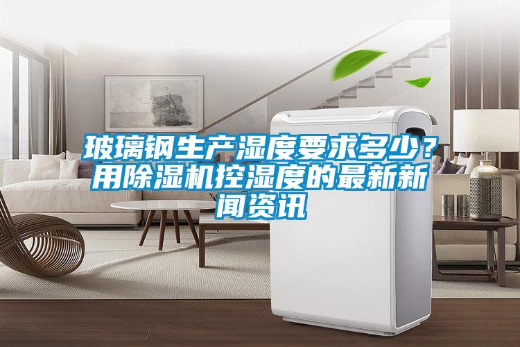 玻璃鋼生產濕度要求多少？用除濕機控濕度的最新新聞資訊