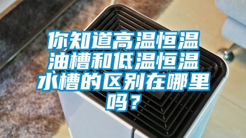 你知道高溫恒溫油槽和低溫恒溫水槽的區別在哪里嗎？