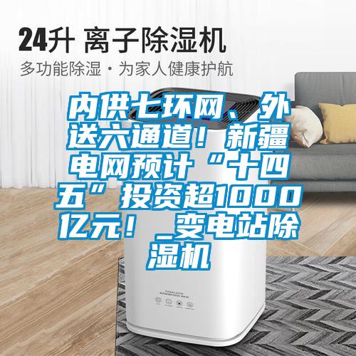 內供七環網、外送六通道！新疆電網預計“十四五”投資超1000億元！_變電站除濕機