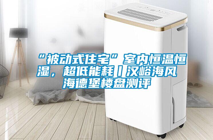 “被動式住宅”室內恒溫恒濕，超低能耗丨漢峪海風海德堡樓盤測評