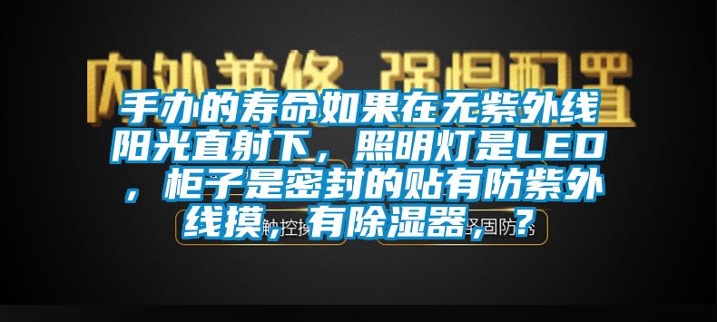 手辦的壽命如果在無紫外線陽光直射下，照明燈是LED，柜子是密封的貼有防紫外線摸，有除濕器，？
