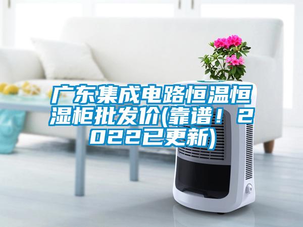 廣東集成電路恒溫恒濕柜批發價(靠譜！2022已更新)