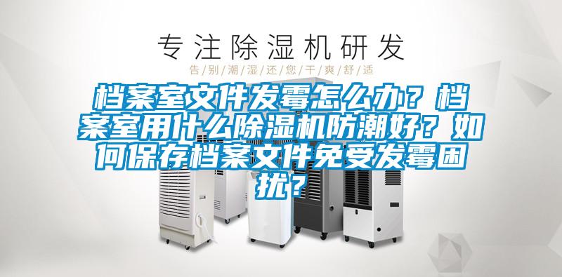 檔案室文件發霉怎么辦？檔案室用什么除濕機防潮好？如何保存檔案文件免受發霉困擾？